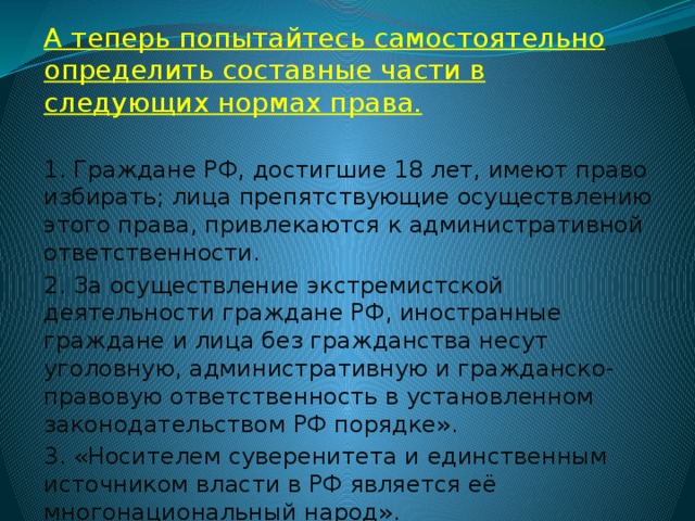 А теперь попытайтесь самостоятельно определить составные части в следующих нормах права. 1. Граждане РФ, достигшие 18 лет, имеют право избирать; лица препятствующие осуществлению этого права, привлекаются к административной ответственности. 2. За осуществление экстремистской деятельности граждане РФ, иностранные граждане и лица без гражданства несут уголовную, административную и гражданско-правовую ответственность в установленном законодательством РФ порядке». 3. «Носителем суверенитета и единственным источником власти в РФ является её многонациональный народ». 