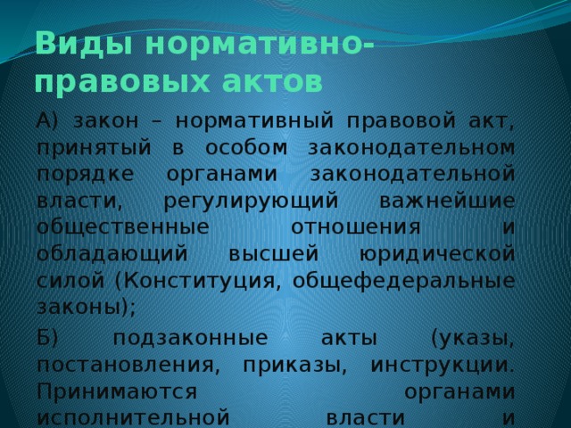 Виды нормативно-правовых актов А) закон – нормативный правовой акт, принятый в особом законодательном порядке органами законодательной власти, регулирующий важнейшие общественные отношения и обладающий высшей юридической силой (Конституция, общефедеральные законы); Б) подзаконные акты (указы, постановления, приказы, инструкции. Принимаются органами исполнительной власти и должностными лицами (Президент, Председатель правительства и т.д.) 