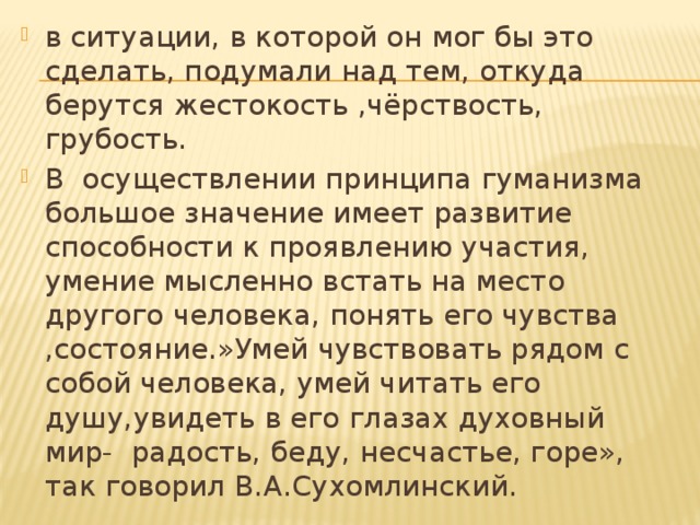 в ситуации, в которой он мог бы это сделать, подумали над тем, откуда берутся жестокость ,чёрствость, грубость. В осуществлении принципа гуманизма большое значение имеет развитие способности к проявлению участия, умение мысленно встать на место другого человека, понять его чувства ,состояние.»Умей чувствовать рядом с собой человека, умей читать его душу,увидеть в его глазах духовный мир- радость, беду, несчастье, горе», так говорил В.А.Сухомлинский. 