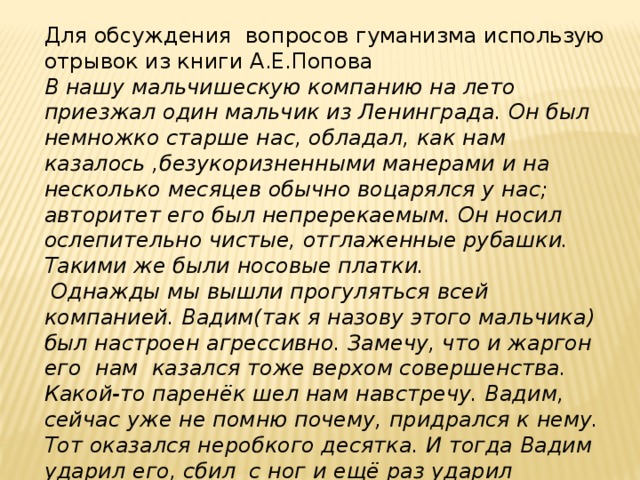 Для обсуждения вопросов гуманизма использую отрывок из книги А.Е.Попова В нашу мальчишескую компанию на лето приезжал один мальчик из Ленинграда. Он был немножко старше нас, обладал, как нам казалось ,безукоризненными манерами и на несколько месяцев обычно воцарялся у нас; авторитет его был непререкаемым. Он носил ослепительно чистые, отглаженные рубашки. Такими же были носовые платки.  Однажды мы вышли прогуляться всей компанией. Вадим(так я назову этого мальчика) был настроен агрессивно. Замечу, что и жаргон его нам казался тоже верхом совершенства. Какой-то паренёк шел нам навстречу. Вадим, сейчас уже не помню почему, придрался к нему. Тот оказался неробкого десятка. И тогда Вадим ударил его, сбил с ног и ещё раз ударил лежащего кованым ботинком по голове».  Разделайте его ,ребятки»,- приказал он нам. 