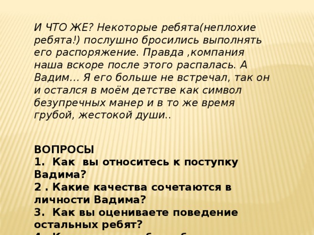 И ЧТО ЖЕ? Некоторые ребята(неплохие ребята!) послушно бросились выполнять его распоряжение. Правда ,компания наша вскоре после этого распалась. А Вадим… Я его больше не встречал, так он и остался в моём детстве как символ безупречных манер и в то же время грубой, жестокой души..   ВОПРОСЫ 1. Как вы относитесь к поступку Вадима? 2 . Какие качества сочетаются в личности Вадима? 3. Как вы оцениваете поведение остальных ребят? 4. Как поступили бы ребята вашего класса в подобной ситуации? 