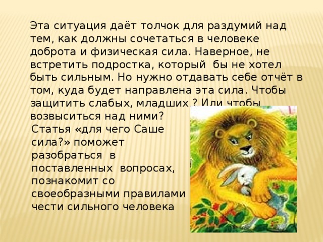 Эта ситуация даёт толчок для раздумий над тем, как должны сочетаться в человеке доброта и физическая сила. Наверное, не встретить подростка, который бы не хотел быть сильным. Но нужно отдавать себе отчёт в том, куда будет направлена эта сила. Чтобы защитить слабых, младших ? Или чтобы возвыситься над ними? Статья «для чего Саше сила?» поможет разобраться в поставленных вопросах, познакомит со своеобразными правилами чести сильного человека 