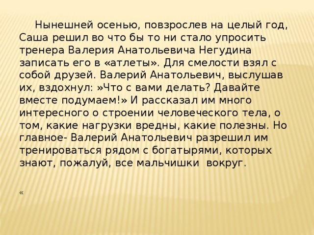  Нынешней осенью, повзрослев на целый год, Саша решил во что бы то ни стало упросить тренера Валерия Анатольевича Негудина записать его в «атлеты». Для смелости взял с собой друзей. Валерий Анатольевич, выслушав их, вздохнул: »Что с вами делать? Давайте вместе подумаем!» И рассказал им много интересного о строении человеческого тела, о том, какие нагрузки вредны, какие полезны. Но главное- Валерий Анатольевич разрешил им тренироваться рядом с богатырями, которых знают, пожалуй, все мальчишки вокруг. « 