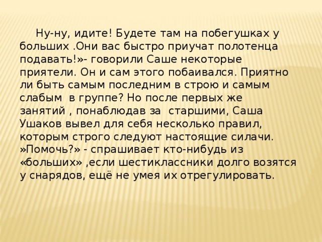  Ну-ну, идите! Будете там на побегушках у больших .Они вас быстро приучат полотенца подавать!»- говорили Саше некоторые приятели. Он и сам этого побаивался. Приятно ли быть самым последним в строю и самым слабым в группе? Но после первых же занятий , понаблюдав за старшими, Саша Ушаков вывел для себя несколько правил, которым строго следуют настоящие силачи. »Помочь?» - спрашивает кто-нибудь из «больших» ,если шестиклассники долго возятся у снарядов, ещё не умея их отрегулировать. 