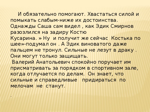  И обязательно помогают. Хвастаться силой и помыкать слабым-ниже их достоинства. Однажды Саша сам видел , как Эдик Смирнов разозлился на задиру Костю Кусарина. » Ну и получит же сейчас Костька по шее»-подумал он . А Эдик виноватого даже пальцем не тронул. Сильные не лезут в драку . Они могут только защищать.  Валерий Анатольевич спокойно поручает им присматривать за порядком в спортивном зале, когда отлучается по делам. Он знает, что сильные и справедливые придираться по мелочам не станут. . 