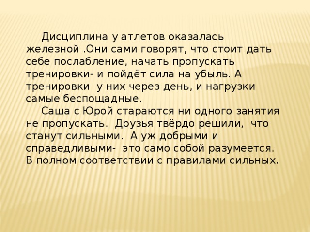  Дисциплина у атлетов оказалась железной .Они сами говорят, что стоит дать себе послабление, начать пропускать тренировки- и пойдёт сила на убыль. А тренировки у них через день, и нагрузки самые беспощадные.  Саша с Юрой стараются ни одного занятия не пропускать. Друзья твёрдо решили, что станут сильными. А уж добрыми и справедливыми- это само собой разумеется. В полном соответствии с правилами сильных. 