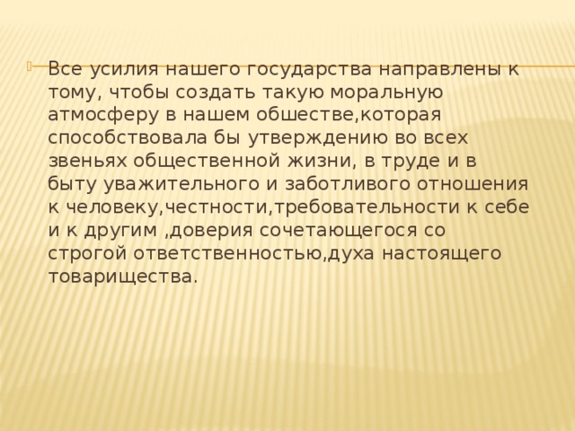 Все усилия нашего государства направлены к тому, чтобы создать такую моральную атмосферу в нашем обшестве,которая способствовала бы утверждению во всех звеньях общественной жизни, в труде и в быту уважительного и заботливого отношения к человеку,честности,требовательности к себе и к другим ,доверия сочетающегося со строгой ответственностью,духа настоящего товарищества. 