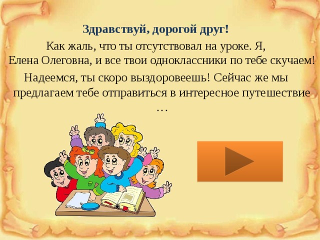 Здравствуй, дорогой друг!  Как жаль, что ты отсутствовал на уроке. Я,  Елена Олеговна, и все твои одноклассники по тебе скучаем! Надеемся, ты скоро выздоровеешь! Сейчас же мы предлагаем тебе отправиться в интересное путешествие … 