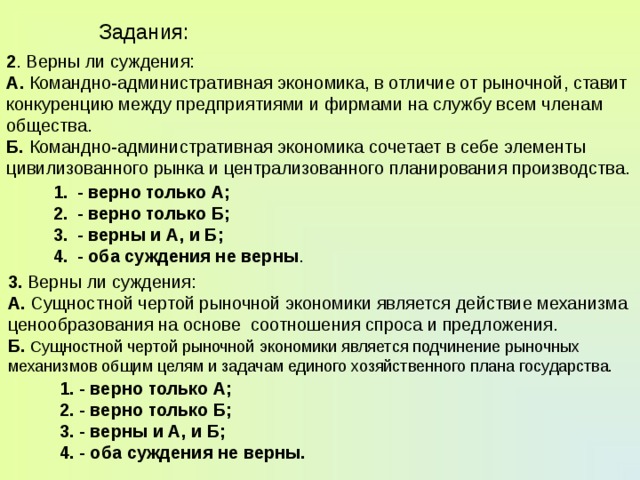 Задания: 2 . Верны ли суждения: А. Командно-административная экономика, в отличие от рыночной, ставит конкуренцию между предприятиями и фирмами на службу всем членам общества. Б. Командно-административная экономика сочетает в себе элементы цивилизованного рынка и централизованного планирования производства. - верно только А; - верно только Б; - верны и А, и Б; - оба суждения не верны . 3. Верны ли суждения: А. Сущностной чертой рыночной экономики является действие механизма ценообразования на основе соотношения спроса и предложения. Б.  Сущностной чертой рыночной экономики является подчинение рыночных механизмов общим целям и задачам единого хозяйственного плана государства. 1. - верно только А; 2. - верно только Б; 3. - верны и А, и Б; 4. - оба суждения не верны. 