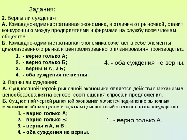 Задания: 2 . Верны ли суждения: А. Командно-административная экономика, в отличие от рыночной, ставит конкуренцию между предприятиями и фирмами на службу всем членам общества. Б. Командно-административная экономика сочетает в себе элементы цивилизованного рынка и централизованного планирования производства. - верно только А; - верно только Б; - верны и А, и Б; - оба суждения не верны . 4. - оба суждения не верны. 3. Верны ли суждения: А. Сущностной чертой рыночной экономики является действие механизма ценообразования на основе соотношения спроса и предложения. Б.  Сущностной чертой рыночной экономики является подчинение рыночных механизмов общим целям и задачам единого хозяйственного плана государства. 1. - верно только А; 2. - верно только Б; 3. - верны и А, и Б; 4. - оба суждения не верны. 1. - верно только А. 