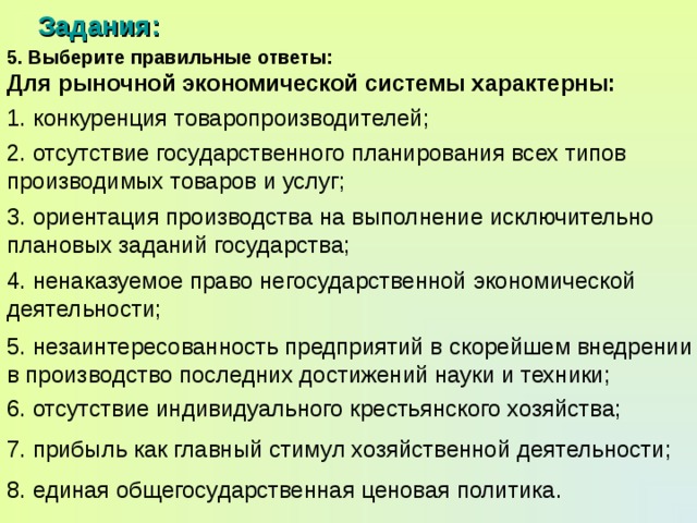 Задания: 5. Выберите правильные ответы: Для рыночной экономической системы характерны: 1. конкуренция товаропроизводителей; 2. отсутствие государственного планирования всех типов производимых товаров и услуг; 3. ориентация производства на выполнение исключительно плановых заданий государства; 4. ненаказуемое право негосударственной экономической деятельности; 5. незаинтересованность предприятий в скорейшем внедрении в производство последних достижений науки и техники; 6. отсутствие индивидуального крестьянского хозяйства; 7. прибыль как главный стимул хозяйственной деятельности; 8. единая общегосударственная ценовая политика. 