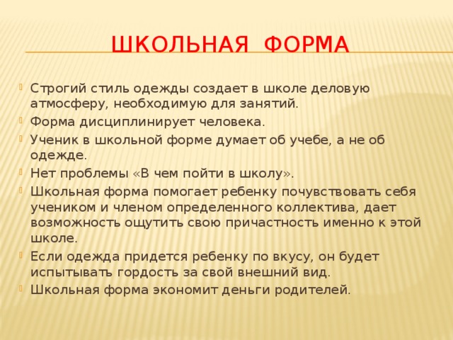 ШКОЛЬНАЯ ФОРМА Строгий стиль одежды создает в школе деловую атмосферу, необходимую для занятий. Форма дисциплинирует человека. Ученик в школьной форме думает об учебе, а не об одежде. Нет проблемы «В чем пойти в школу». Школьная форма помогает ребенку почувствовать себя учеником и членом определенного коллектива, дает возможность ощутить свою причастность именно к этой школе. Если одежда придется ребенку по вкусу, он будет испытывать гордость за свой внешний вид. Школьная форма экономит деньги родителей. 