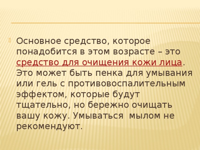 Основное средство, которое понадобится в этом возрасте – это  средство для очищения кожи лица . Это может быть пенка для умывания или гель с противовоспалительным эффектом, которые будут тщательно, но бережно очищать вашу кожу. Умываться мылом не рекомендуют. 