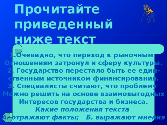 Прочитайте приведенный ниже текст 1.Очевидно, что переход к рыночным Отношениям затронул и сферу культуры. 2. Государство перестало быть ее един- ственным источником финансирования. 3. Специалисты считают, что проблему Можно решить на основе взаимовыгодных Интересов государства и бизнеса. Какие положения текста А. отражают факты; Б. выражают мнения 