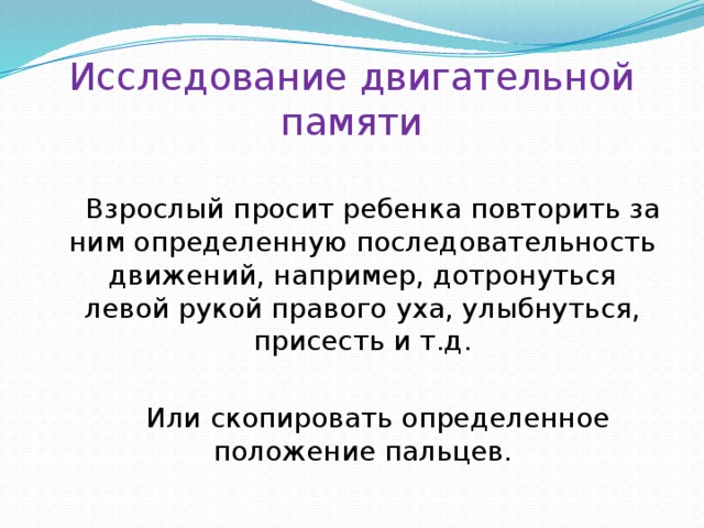 Исследование двигательной памяти Взрослый просит ребенка повторить за ним определенную последовательность движений, например, дотронуться левой рукой правого уха, улыбнуться, присесть и т.д.  Или скопировать определенное положение пальцев. 