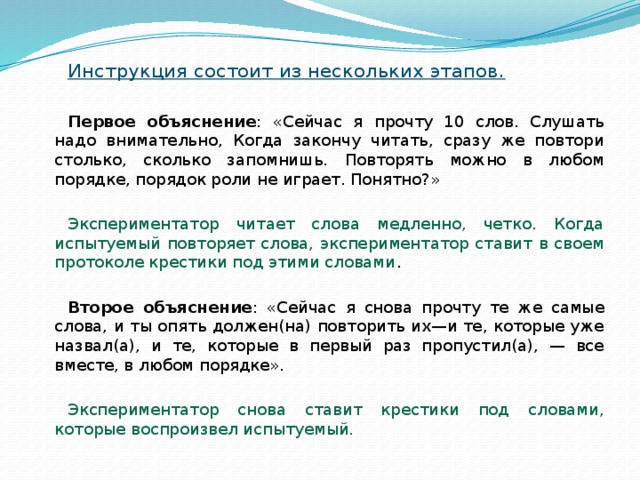 Инструкция состоит из нескольких этапов.  Первое объяснение : «Сейчас я прочту 10 слов. Слушать надо внимательно, Когда закончу читать, сразу же повтори столько, сколько запомнишь. Повторять можно в любом порядке, порядок роли не играет. Понятно?» Экспериментатор читает слова медленно, четко. Когда испытуемый повторяет слова, экспериментатор ставит в своем протоколе крестики под этими словами . Второе объяснение : «Сейчас я снова прочту те же самые слова, и ты опять должен(на) повторить их—и те, которые уже назвал(а), и те, которые в первый раз пропустил(а), — все вместе, в любом порядке». Экспериментатор снова ставит крестики под словами, которые воспроизвел испытуемый. 