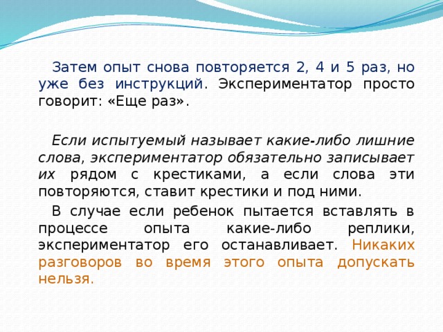 Затем опыт снова повторяется 2, 4 и 5 раз, но уже без инструкций . Экспериментатор просто говорит: «Еще раз». Если испытуемый называет какие-либо лишние слова, экспериментатор обязательно записывает их рядом с крестиками, а если слова эти повторяются, ставит крестики и под ними. В случае если ребенок пытается вставлять в процессе опыта какие-либо реплики, экспериментатор его останавливает. Никаких разговоров во время этого опыта допускать нельзя. 