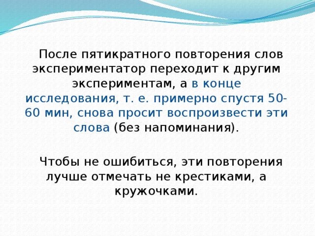 После пятикратного повторения слов экспериментатор переходит к другим экспериментам, а в конце исследования, т. е. примерно спустя 50-60 мин, снова просит воспроизвести эти слова (без напоминания). Чтобы не ошибиться, эти повторения лучше отмечать не крестиками, а кружочками. 