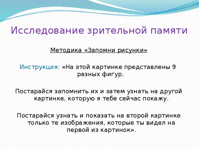 Исследование зрительной памяти Методика «Запомни рисунки» Инструкция: «На этой картинке представлены 9 разных фигур. Постарайся запомнить их и затем узнать на другой картинке, которую я тебе сейчас покажу. Постарайся узнать и показать на второй картинке только те изображения, которые ты видел на первой из картинок». 