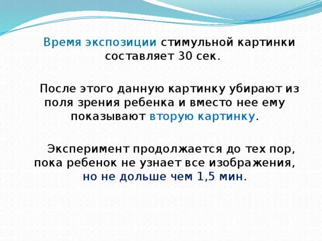 Время экспозиции стимульной картинки составляет 30 сек. После этого данную картинку убирают из поля зрения ребенка и вместо нее ему показывают вторую картинку .  Эксперимент продолжается до тех пор, пока ребенок не узнает все изображения, но не дольше чем 1,5 мин. 