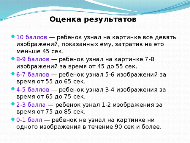 Оценка результатов 10 баллов — ребенок узнал на картинке все девять изображений, показанных ему, затратив на это меньше 45 сек. 8-9 баллов — ребенок узнал на картинке 7-8 изображений за время от 45 до 55 сек. 6-7 баллов — ребенок узнал 5-6 изображений за время от 55 до 65 сек. 4-5 баллов — ребенок узнал 3-4 изображения за время от 65 до 75 сек. 2-3 балла — ребенок узнал 1-2 изображения за время от 75 до 85 сек. 0-1 балл — ребенок не узнал на картинке ни одного изображения в течение 90 сек и более. 