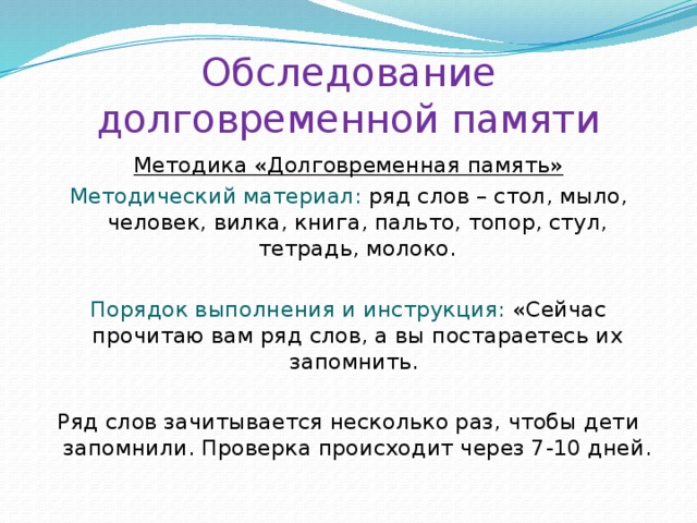 Обследование долговременной памяти Методика «Долговременная память» Методический материал: ряд слов – стол, мыло, человек, вилка, книга, пальто, топор, стул, тетрадь, молоко. Порядок выполнения и инструкция: «Сейчас прочитаю вам ряд слов, а вы постараетесь их запомнить. Ряд слов зачитывается несколько раз, чтобы дети запомнили. Проверка происходит через 7-10 дней. 