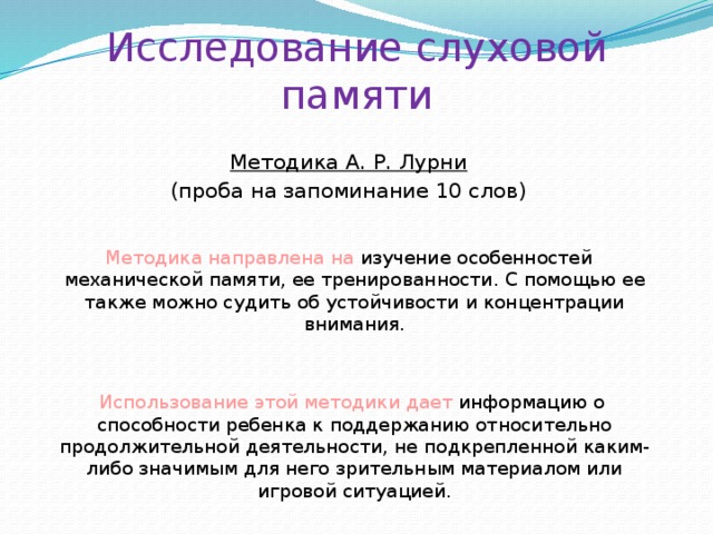 Исследование слуховой памяти Методика А. Р. Лурни (проба на запоминание 10 слов) Методика направлена на изучение особенностей механической памяти, ее тренированности. С помощью ее также можно судить об устойчивости и концентрации внимания.  Использование этой методики дает информацию о способности ребенка к поддержанию относительно продолжительной деятельности, не подкрепленной каким-либо значимым для него зрительным материалом или игровой ситуацией.  