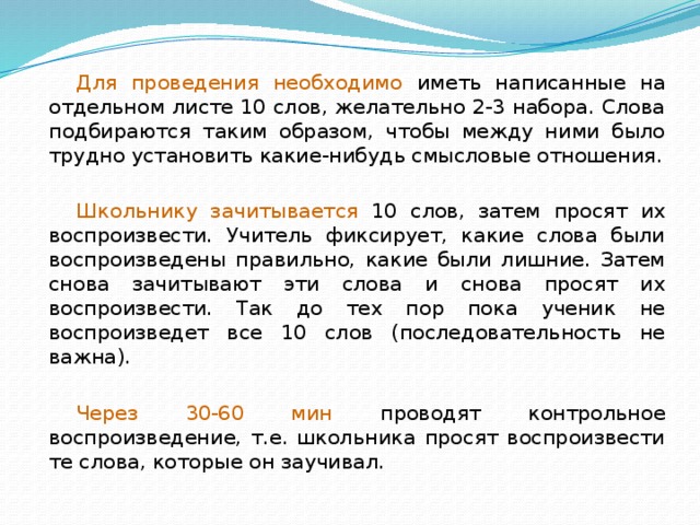 Для проведения необходимо иметь написанные на отдельном листе 10 слов, желательно 2-3 набора. Слова подбираются таким образом, чтобы между ними было трудно установить какие-нибудь смысловые отношения. Школьнику зачитывается 10 слов, затем просят их воспроизвести. Учитель фиксирует, какие слова были воспроизведены правильно, какие были лишние. Затем снова зачитывают эти слова и снова просят их воспроизвести. Так до тех пор пока ученик не воспроизведет все 10 слов (последовательность не важна). Через 30-60 мин проводят контрольное воспроизведение, т.е. школьника просят воспроизвести те слова, которые он заучивал. 