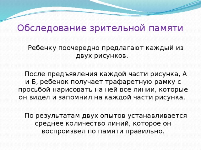 Обследование зрительной памяти Ребенку поочередно предлагают каждый из двух рисунков. После предъявления каждой части рисунка, А и Б, ребенок получает трафаретную рамку с просьбой нарисовать на ней все линии, которые он видел и запомнил на каждой части рисунка. По результатам двух опытов устанавливается среднее количество линий, которое он воспроизвел по памяти правильно. 