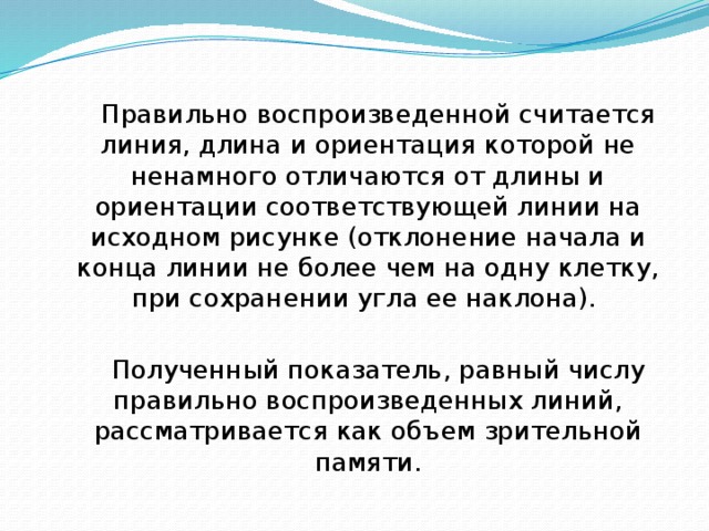 Правильно воспроизведенной считается линия, длина и ориентация которой не ненамного отличаются от длины и ориентации соответствующей линии на исходном рисунке (отклонение начала и конца линии не более чем на одну клетку, при сохранении угла ее наклона). Полученный показатель, равный числу правильно воспроизведенных линий, рассматривается как объем зрительной памяти. 