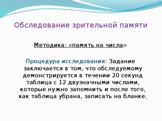 Обследование зрительной памяти Методика: «память на числа » Процедура исследования : Задание заключается в том, что обследуемому демонстрируется в течении 20 секунд таблица с 12 двузначными числами, которые нужно запомнить и после того, как таблица убрана, записать на бланке. 