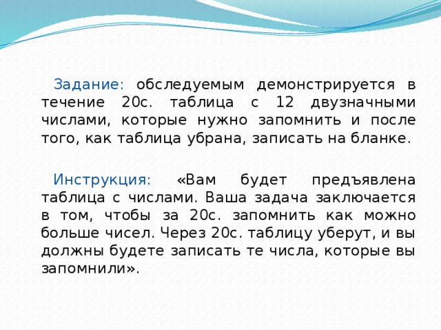 Задание: обследуемым демонстрируется в течение 20с. таблица с 12 двузначными числами, которые нужно запомнить и после того, как таблица убрана, записать на бланке. Инструкция: «Вам будет предъявлена таблица с числами. Ваша задача заключается в том, чтобы за 20с. запомнить как можно больше чисел. Через 20с. таблицу уберут, и вы должны будете записать те числа, которые вы запомнили». 