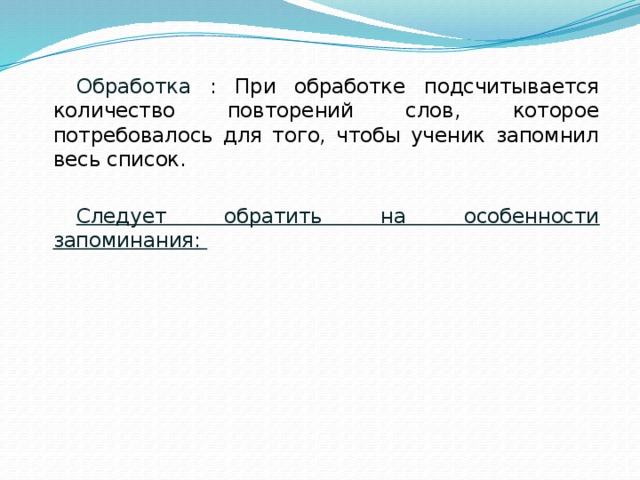 Обработка : При обработке подсчитывается количество повторений слов, которое потребовалось для того, чтобы ученик запомнил весь список. Следует обратить на особенности запоминания: какие группы слов ученик запоминал быстрее,  есть ли какая-либо связь между этими словами;  какие слова были привнесены в список, есть ли между этими словами и словами из списка какая-либо связь. 