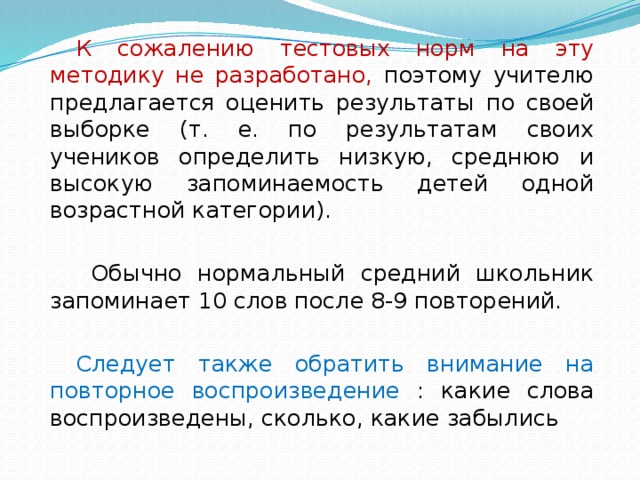 К сожалению тестовых норм на эту методику не разработано, поэтому учителю предлагается оценить результаты по своей выборке (т. е. по результатам своих учеников определить низкую, среднюю и высокую запоминаемость детей одной возрастной категории).  Обычно нормальный средний школьник запоминает 10 слов после 8-9 повторений. Следует также обратить внимание на повторное воспроизведение : какие слова воспроизведены, сколько, какие забылись 