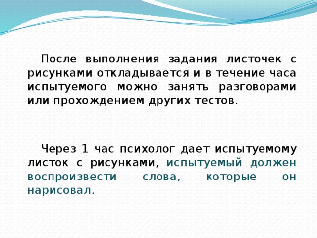 После выполнения задания листочек с рисунками откладывается и в течение часа испытуемого можно занять разговорами или прохождением других тестов. Через 1 час психолог дает испытуемому листок с рисунками, испытуемый должен воспроизвести слова, которые он нарисовал. 