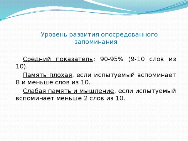 Уровень развития опосредованного запоминания Средний показатель : 90-95% (9-10 слов из 10). Память плохая , если испытуемый вспоминает 8 и меньше слов из 10. Слабая память и мышление , если испытуемый вспоминает меньше 2 слов из 10. 