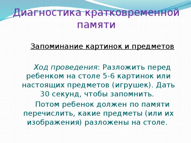 Диагностика кратковременной памяти Запоминание картинок и предметов  Ход проведения : Разложить перед ребенком на столе 5-6 картинок или настоящих предметов (игрушек). Дать 30 секунд, чтобы запомнить. Потом ребенок должен по памяти перечислить, какие предметы (или их изображения) разложены на столе. 