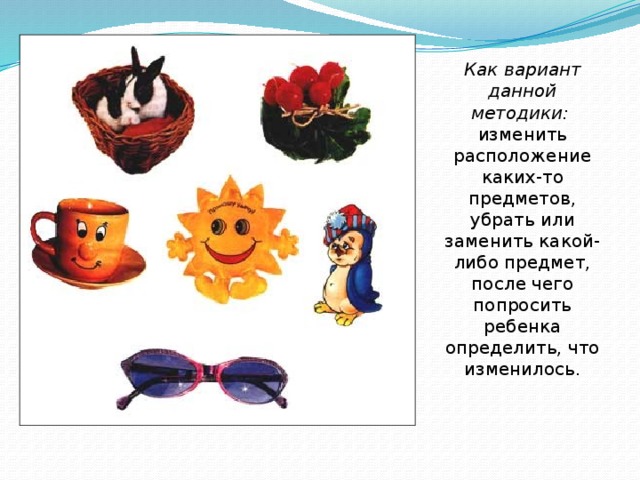 Как вариант данной методики: изменить расположение каких-то предметов, убрать или заменить какой-либо предмет, после чего попросить ребенка определить, что изменилось. 