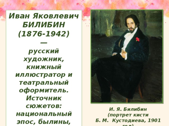 Иван Яковлевич БИЛИБИН (1876-1942) — русский художник, книжный иллюстратор и театральный оформитель. Источник сюжетов: национальный эпос, былины, сказки.  И. Я. Билибин  (портрет кисти Б. М. Кустодиева, 1901 год)