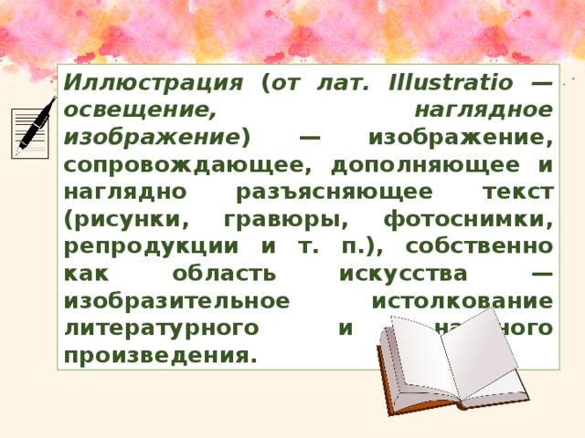 Иллюстрация ( от лат. Illustratio — освещение, наглядное изображение ) — изображение, сопровождающее, дополняющее и наглядно разъясняющее текст (рисунки, гравюры, фотоснимки, репродукции и т. п.), собственно как область искусства — изобразительное истолкование литературного и научного произведения.