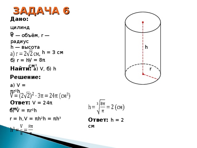 ЗАДАЧА 6 Дано: цилиндр V — объём, r — радиус h — высота h h = 3 см V = 8 π  см 3 б ) r = h, Найти: а) V, б) h r Решение: a) V = π r 2 h Ответ: V = 24 π  см 3  б) V = π r 2 h V = π h 2 h = π h 3 r = h , Ответ: h = 2 см 