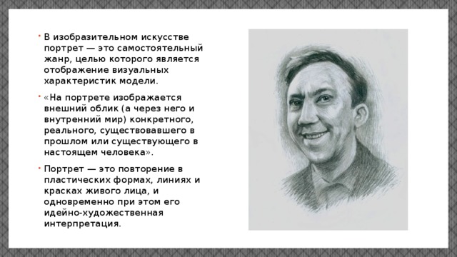 В изобразительном искусстве портрет — это самостоятельный жанр, целью которого является отображение визуальных характеристик модели. «На портрете изображается внешний облик (а через него и внутренний мир) конкретного, реального, существовавшего в прошлом или существующего в настоящем человека». Портрет — это повторение в пластических формах, линиях и красках живого лица, и одновременно при этом его идейно-художественная интерпретация. 