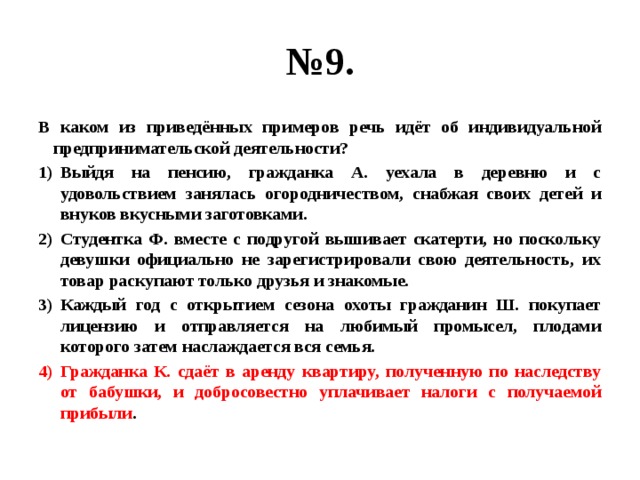 № 9. В каком из приведённых примеров речь идёт об индивидуальной предпринимательской деятельности? Выйдя на пенсию, гражданка А. уехала в деревню и с удовольствием занялась огородничеством, снабжая своих детей и внуков вкусными заготовками. Студентка Ф. вместе с подругой вышивает скатерти, но поскольку девушки официально не зарегистрировали свою деятельность, их товар раскупают только друзья и знакомые. Каждый год с открытием сезона охоты гражданин Ш. покупает лицензию и отправляется на любимый промысел, плодами которого затем наслаждается вся семья. Гражданка К. сдаёт в аренду квартиру, полученную по наследству от бабушки, и добросовестно уплачивает налоги с получаемой прибыли . 