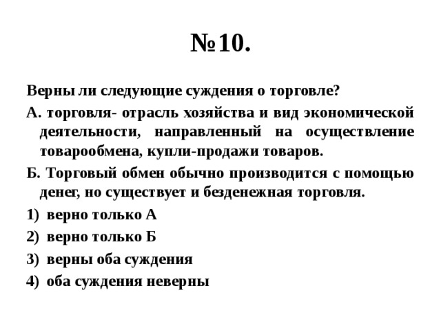 № 10. Верны ли следующие суждения о торговле? А. торговля- отрасль хозяйства и вид экономической деятельности, направленный на осуществление товарообмена, купли-продажи товаров. Б. Торговый обмен обычно производится с помощью денег, но существует и безденежная торговля. верно только А верно только Б верны оба суждения оба суждения неверны 