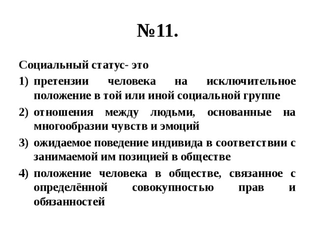 № 11. Социальный статус- это претензии человека на исключительное положение в той или иной социальной группе отношения между людьми, основанные на многообразии чувств и эмоций ожидаемое поведение индивида в соответствии с занимаемой им позицией в обществе положение человека в обществе, связанное с определённой совокупностью прав и обязанностей 