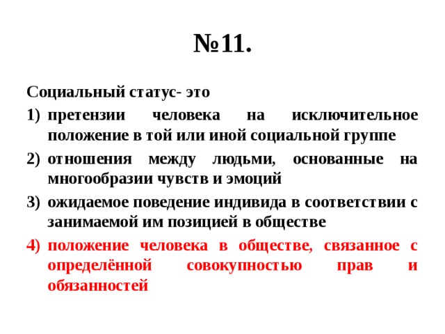 № 11. Социальный статус- это претензии человека на исключительное положение в той или иной социальной группе отношения между людьми, основанные на многообразии чувств и эмоций ожидаемое поведение индивида в соответствии с занимаемой им позицией в обществе положение человека в обществе, связанное с определённой совокупностью прав и обязанностей 