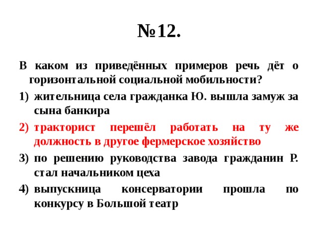 № 12. В каком из приведённых примеров речь дёт о горизонтальной социальной мобильности? жительница села гражданка Ю. вышла замуж за сына банкира тракторист перешёл работать на ту же должность в другое фермерское хозяйство по решению руководства завода гражданин Р. стал начальником цеха выпускница консерватории прошла по конкурсу в Большой театр 