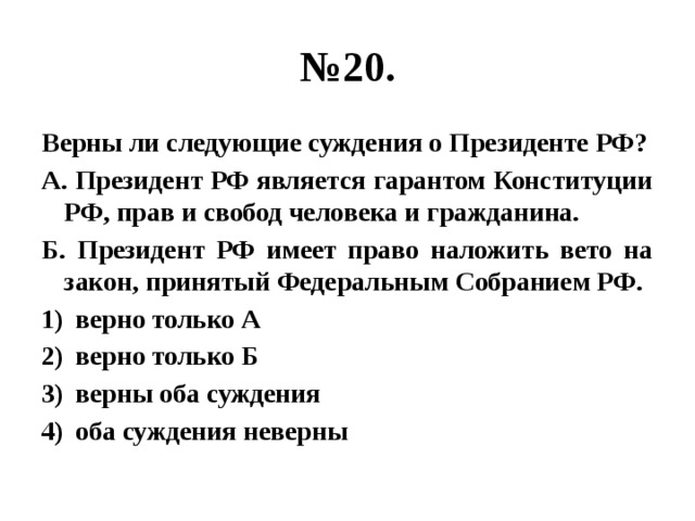 № 20. Верны ли следующие суждения о Президенте РФ? А. Президент РФ является гарантом Конституции РФ, прав и свобод человека и гражданина. Б. Президент РФ имеет право наложить вето на закон, принятый Федеральным Собранием РФ. верно только А верно только Б верны оба суждения оба суждения неверны  