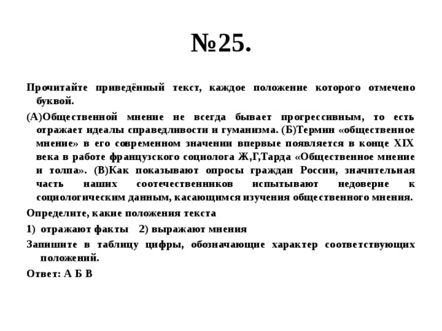 № 25. Прочитайте приведённый текст, каждое положение которого отмечено буквой. (А)Общественной мнение не всегда бывает прогрессивным, то есть отражает идеалы справедливости и гуманизма. (Б)Термин «общественное мнение» в его современном значении впервые появляется в конце XIX века в работе французского социолога Ж,Г,Тарда «Общественное мнение и толпа». (В)Как показывают опросы граждан России, значительная часть наших соотечественников испытывают недоверие к социологическим данным, касающимся изучения общественного мнения. Определите, какие положения текста отражают факты 2) выражают мнения Запишите в таблицу цифры, обозначающие характер соответствующих положений. Ответ: А Б В 