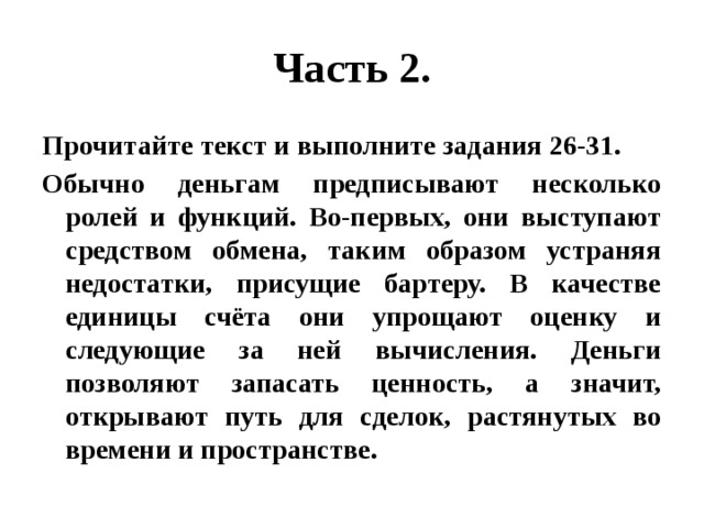 Часть 2. Прочитайте текст и выполните задания 26-31. Обычно деньгам предписывают несколько ролей и функций. Во-первых, они выступают средством обмена, таким образом устраняя недостатки, присущие бартеру. В качестве единицы счёта они упрощают оценку и следующие за ней вычисления. Деньги позволяют запасать ценность, а значит, открывают путь для сделок, растянутых во времени и пространстве. 